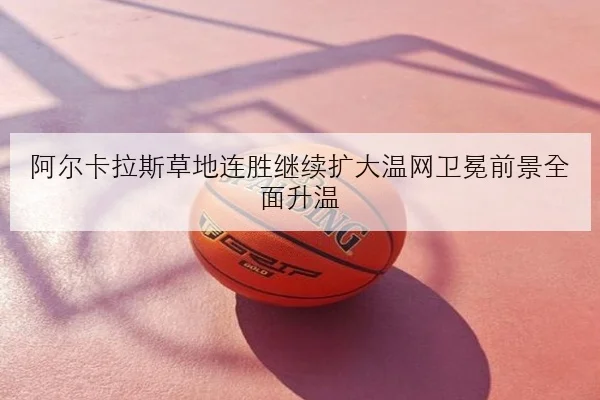阿尔卡拉斯草地连胜继续扩大温网卫冕前景全面升温