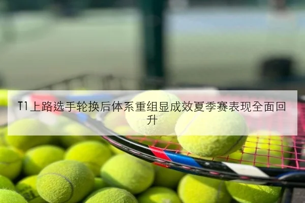 T1上路选手轮换后体系重组显成效夏季赛表现全面回升